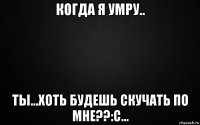 когда я умру.. ты...хоть будешь скучать по мне??:с...