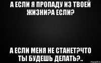а если я пропаду из твоей жизни?а если? а если меня не станет?что ты будешь делать?..