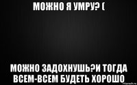 можно я умру? ( можно задохнушь?и тогда всем-всем будеть хорошо