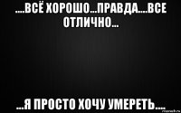....всё хорошо...правда....все отлично... ...я просто хочу умереть....
