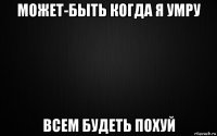 может-быть когда я умру всем будеть похуй