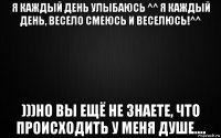я каждый день улыбаюсь ^^ я каждый день, весело смеюсь и веселюсь!^^ )))но вы ещё не знаете, что происходить у меня душе....