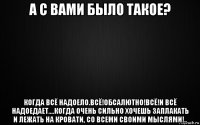 а с вами было такое? когда всё надоело.всё!обсалютно!всё!и всё надоедает....когда очень сильно хочешь заплакать и лежать на кровати, со всеми своими мыслями!..