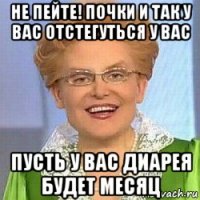 не пейте! почки и так у вас отстегуться у вас пусть у вас диарея будет месяц