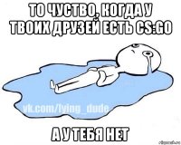 то чуство, когда у твоих друзей есть cs:go а у тебя нет