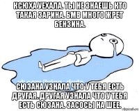 ксюха уехала. ты не знаешь кто такая зарина. бмв много жрет бензина. сюзана узнала что у тебя есть другая. другая узнала что у тебя есть сюзана. засосы на шее.