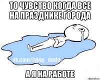 то чувство когда все на празднике города а я на работе