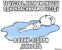 те чуство, коли ти пишеш однокласникам в бесіду а вони -підори ,ігнорять