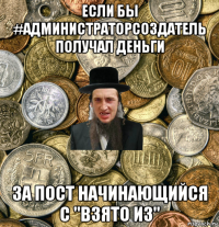 если бы #администраторсоздатель получал деньги за пост начинающийся с "взято из"