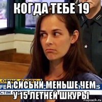 когда тебе 19 а сиськи меньше чем у 15 летней шкуры