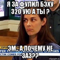 я за фулил бэху 320 ую а ты ? эм.. а почему не заз??