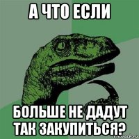 а что если больше не дадут так закупиться?