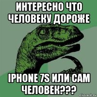 интересно что человеку дороже iphone 7s или сам человек???