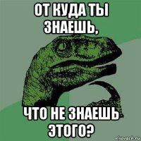 от куда ты знаешь, что не знаешь этого?