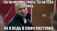ты на меня не злись, ты на себя злись не я ведь в скфу поступал