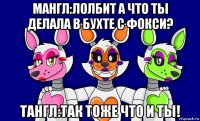 мангл:лолбит а что ты делала в бухте с фокси? тангл:так тоже что и ты!