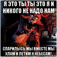 я это ты ты это я и никого не надо нам спарилысь мы вместе мы хлам и летим к небесам!