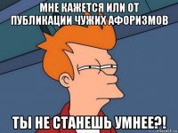 мне кажется или от публикации чужих афоризмов ты не станешь умнее?!