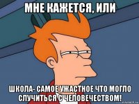 мне кажется, или школа- самое ужастное что могло случиться с человечеством!