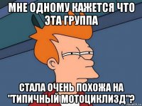 мне одному кажется что эта группа стала очень похожа на "типичный мотоциклизд"?