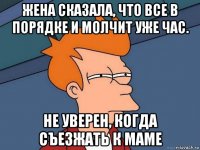 жена сказала, что все в порядке и молчит уже час. не уверен, когда съезжать к маме