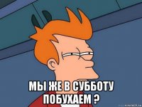  мы же в субботу побухаем ?