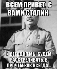 всем привет, с вами сталин. и сегодня мы будем расстреливать, в прочем как всегда...