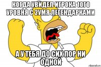 когда увидел игрока 1ого уровня с 2умя легендарками а у тебя до сих пор ни одной