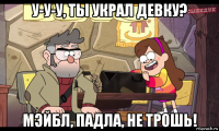 у-у-у, ты украл девку? мэйбл, падла, не трошь!