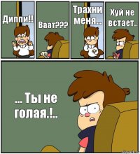 Диппи!! Ваат??? Трахни меня... Хуй не встает.. ... Ты не голая.!..