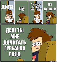 Дипа чё Блин у нас пожар в доме дибил Да кстате ДАШ ТЫ МНЕ ДОЧИТАТЬ ГРЁБАНАЯ ОВЦА