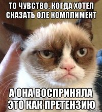 то чувство, когда хотел сказать оле комплимент а она восприняла это как претензию