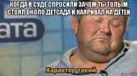 когда в суде спросили зачем ты голым стоял около детсада и наяривал на детей 