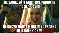 не завидуйте мне!! все равно не поделюсь!!! не обсуждайте меня !!! все равно не изменюсь !!!