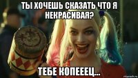 ты хочешь сказать что я некрасивая? тебе копееец...