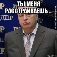 ты меня расстраиваешь ... 