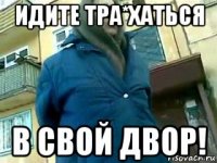 идите тра*хаться в свой двор!