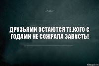 ДРУЗЬЯМИ ОСТАЮТСЯ ТЕ,КОГО С ГОДАМИ НЕ СОЖРАЛА ЗАВИСТЬ!