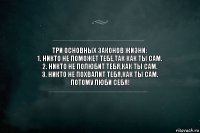 ТРИ ОСНОВНЫХ ЗАКОНОВ ЖИЗНИ:
1. НИКТО НЕ ПОМОЖЕТ ТЕБЕ,ТАК КАК ТЫ САМ.
2. НИКТО НЕ ПОЛЮБИТ ТЕБЯ,КАК ТЫ САМ.
3. НИКТО НЕ ПОХВАЛИТ ТЕБЯ,КАК ТЫ САМ.
ПОТОМУ ЛЮБИ СЕБЯ!