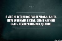 Я УЖЕ НЕ В ТОМ ВОЗРАСТЕ,ЧТОБЫ БЫТЬ НЕУВЕРЕННЫМ В СЕБЕ. ОПЫТ НАУЧИЛ БЫТЬ НЕУВЕРЕННЫМ В ДРУГИХ!