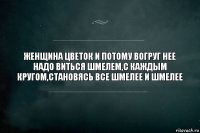 ЖЕНЩИНА ЦВЕТОК И ПОТОМУ ВОГРУГ НЕЕ НАДО ВИТЬСЯ ШМЕЛЕМ,С КАЖДЫМ КРУГОМ,СТАНОВЯСЬ ВСЕ ШМЕЛЕЕ И ШМЕЛЕЕ