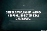 СПЕРВА ПРАВДА БЫЛА НА МОЕЙ СТОРОНЕ... НО ПОТОМ ЖЕНА ЗАПЛАКАЛА...