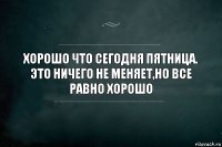 ХОРОШО ЧТО СЕГОДНЯ ПЯТНИЦА. ЭТО НИЧЕГО НЕ МЕНЯЕТ,НО ВСЕ РАВНО ХОРОШО