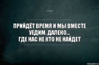 Прийдёт время и мы вместе уедим. Далеко...
Где нас не кто не найдет