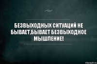 БЕЗВЫХОДНЫХ СИТУАЦИЙ НЕ БЫВАЕТ,БЫВАЕТ БЕЗВЫХОДНОЕ МЫШЛЕНИЕ!