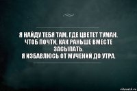 Я найду тебя там, где цветет туман.
Чтоб почти, как раньше вместе засыпать.
Я избавлюсь от мучений до утра.