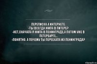 ПЕРЕПИСКА А ИНТЕРНЕТЕ:
-ТЫ ВСЕГДА ЖИЛА В ПИТЕРЕ?
-НЕТ,СНАЧАЛА Я ЖИЛА В ЛЕНИНГРАДЕ,А ПОТОМ УЖЕ В ПЕТЕРБУРГЕ...
-ПОНЯТНО. А ПОЧЕМУ ТЫ ПЕРЕЕХАЛА ИЗ ЛЕНИНГРАДА?