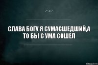 СЛАВА БОГУ Я СУМАСШЕДШИЙ,А ТО БЫ С УМА СОШЕЛ