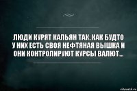 люди курят кальян так, как будто у них есть своя нефтяная вышка и они контролируют курсы валют...