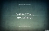 гуляю с теми,
кто лайкнет.